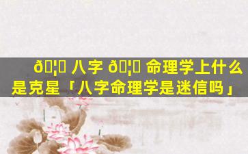 🦄 八字 🦅 命理学上什么是克星「八字命理学是迷信吗」